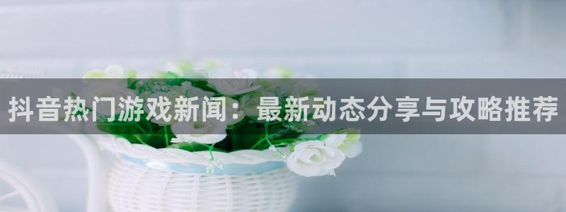 极悦娱乐注册登录：抖音热门游戏新闻：最新动态分享与攻略推荐